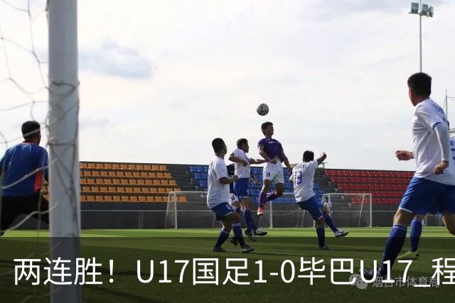 两连胜！U17国足1-0毕巴U17 程晟涵连场头球破门制胜赵松源中楣
