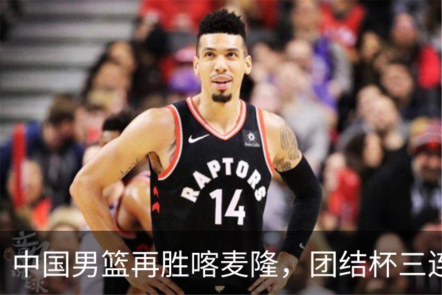 中国男篮再胜喀麦隆，团结杯三连胜