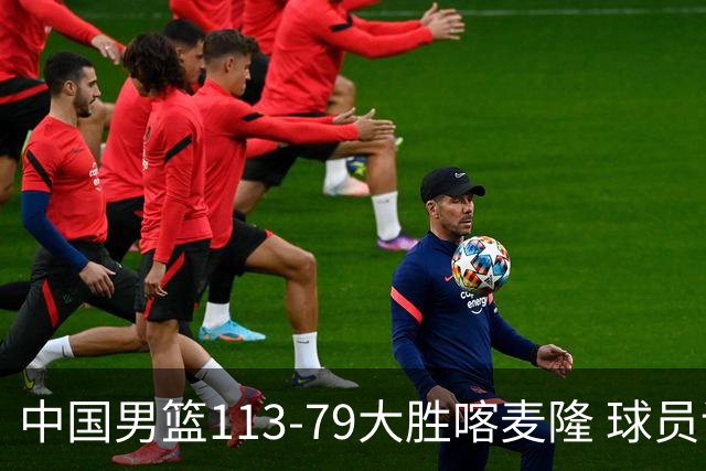 中国男篮113-79大胜喀麦隆 球员评价：8人优秀，4人及格