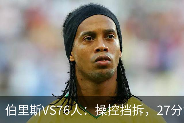 伯里斯VS76人：操控挡拆，27分贡献准绝杀
