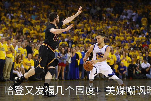 哈登又发福几个围度！美媒嘲讽暗示骑士生涯存疑 美记：体能隐患巨大