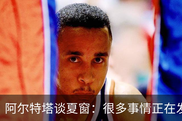 阿尔特塔谈夏窗：很多事情正在发生，球队需要更大的阵容